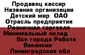 Продавец-кассир › Название организации ­ Детский мир, ОАО › Отрасль предприятия ­ Розничная торговля › Минимальный оклад ­ 27 000 - Все города Работа » Вакансии   . Ленинградская обл.